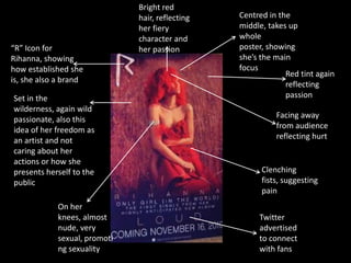 “R” Icon for
Rihanna, showing
how established she
is, she also a brand
Set in the
wilderness, again wild
passionate, also this
idea of her freedom as
an artist and not
caring about her
actions or how she
presents herself to the
public

On her
knees, almost
nude, very
sexual, promoti
ng sexuality

Bright red
hair, reflecting
her fiery
character and
her passion

Centred in the
middle, takes up
whole
poster, showing
she’s the main
focus
Red tint again
reflecting
passion
Facing away
from audience
reflecting hurt

Clenching
fists, suggesting
pain
Twitter
advertised
to connect
with fans

 