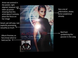 Artist not centred in
the poster, right
aligned, however still
takes up poster
showing that this
artist doesn’t entirely
place the focus on
her image

Not a lot of
information, shows
artist established
already

Smart, yet still sexy -not
explicitly promoting
sexuality as much

Album Preview, so
fans know what to
look out for

Red Font
symbolising the
passion in the song

 