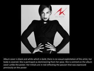 Album cover is black and white which is bold, there is no sexual exploitation of the artist, her
body is covered. She is portrayed as domineering from her pose. She is centred on the album
cover unlike the poster. Her Initials are in red reflecting the passion that was expressed
previously on the poster

 