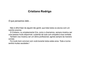 Cristiano Rodrigo
O que pensamos dele…
Não é difícil falar de alguém tão gentil, que trata todos os alunos com um
carinho enorme.
O Cristiano, ou simplesmente Cris, como o chamamos, sempre mostrou ser
uma pessoa muito disponível, cuidando de tudo com simpatia e boa vontade.
Também nos mostrou ser um ótimo profissional, agindo sempre da maneira
correta.
Foi muito bom conviver com você durante todos estes anos. Toda a turma
sentirá muitas saudades !
 
