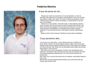 Frederico Moreira
O que ele pensa de nós…
Sempre que vocês se encontrarem em uma tempestade, no meio da
escuridão, sem saber qual rumo seguir e esperando por uma luz de um farol,
não esperem. Sejam a luz, guiem os outros e inspirem as pessoas a serem
melhores seres humanos. Nunca se esqueça, o conhecimento é a luz que
guia a humanidade.
Diante de um novo desafio, muitos têm medo. O desconhecido sempre é
visto com pesar. Sair de uma zona de conforto é sempre difícil. Porém, não
tenho nenhuma preocupação a cerca do futuro dos alunos do 3ºA. Sei que
todos possuem as qualidades e a competência para superar qualquer
obstáculo. O erro faz parte da vida, nunca deixem de tentar, experimentar,
viver.
Desejo a todos enorme sucesso. Parabéns por essa etapa completada.
O que pensamos dele….
Como não rir em suas aulas... meio a tantos exercícios e matérias de
física, Manny, sempre nos contava alguma piada ou algum caso de sua vida.
Quantas vezes não nos pegamos olhando para ele e rindo sobre suas historias
do final de semana? Sem contar com as discussões sobre futebol, que sempre
esquentavam o clima da aula.
Mas, além de seu humor exuberante, Fred tem uma característica mais
especial: a de educador. Não conheceremos tão cedo um professor tão jovem
com tantas experiências especiais que, com muito carinho ele pode nos
proporcionar.
Sem contar com o seu dom de ensinar não só matérias, mas também lições de
para a vida.
Sentiremos imensas saudades desse professor que soube fazer parte das
nossas vidas cada dia mais.
 