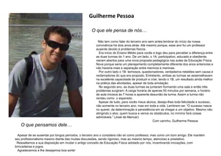 Guilherme Pessoa
O que ele pensa de nós…
O que pensamos dele…
Apesar de se ausentar por longos períodos, o terceiro ano o considera não só como professor, mas como um bom amigo. Ele mantém
seu profissionalismo mesmo diante das muitas discussões, sendo rigoroso, mas ao mesmo tempo, atencioso e prestativo.
Ressaltamos a sua disposição em mudar o antigo conceito de Educação Física adotado por nós, incentivando inovações, com
brincadeiras e jogos.
Agradecemos e lhe desejamos boa sorte!
Não tem como falar do terceiro ano sem antes lembrar do início da nossa
convivência há dois anos atrás. Até mesmo porque, esse ano fui um professor
ausente devido à problemas físicos.
Era início do Ensino Médio para vocês e logo deu para perceber a diferença entre
as duas turmas do 1 ano. De um lado, o 1A: participativo, educado e obediente,
vieram abertos para uma nova proposta pedagógica nas aulas de Educação Física.
Nova porque seria um planejamento completamente diferente dos anos anteriores e
não haveria mais a separação entre meninos e meninas.
Por outro lado o 1B: teimosos, questionadores, verdadeiros rebeldes sem causa e
reclamadores do que era proposto. Entretanto, ambas as turmas se assemelhavam
na excelente capacidade de produzir e criar, tendo o 1B, um resultado ainda melhor
na prática das atividades, apesar de toda amolação.
No segundo ano, as duas turmas se juntaram formando uma sala e então três
problemas surgiram: A carga horária de apenas 50 minutos por semana, o horário
de aula iniciava às 7 horas a aparente desunião da turma. Assim a turma não
rendeu como o esperado.
Apesar de tudo, para vocês meus alunos, desejo-lhes toda felicidade e sucesso,
não somente no terceiro ano, mas em toda a vida. Lembrem-se: “O sucesso nasce
no querer, da determinação e persistência em se chegar a um objetivo. Mesmo não
atingindo o alvo, quem busca e vence os obstáculos, no mínimo fará coisas
admiráveis.” (José de Alencar)
Com carinho, Guilherme Pessoa
 