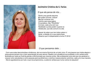 Jocimeire Cristina da S. Farias
O que ela pensa de nós…
O que pensamos dela…
Com suas aulas descontraídas e dinâmicas, ela nos ensina Química de um jeito único. É uma pessoa que irradia alegria e
preocupa-se sempre com o bom aprendizado de seus alunos. Realiza com excelência sua profissão e com certeza será
lembrada por todos ao final da grande e difícil jornada que vivemos juntos. São professores como ela que nos ajudaram a
crescer como estudantes e como pessoas para escolhermos e criarmos nossos próprios caminhos, cada um à sua maneira.
Nós te agradecemos por tudo o que nos proporcionou, e pode ter certeza que nunca vamos te esquecer!
Tenho uma grande alquimia
Em poder conviver, crescer
Recriar e ensinar com
Carinho para essa galera
Encantadora. São “PEsSOAs”
Incríveis, cada uma com sua
Realidade e juntas podem superar os
Obstáculos, que são comuns na vida.
Apesar de saber que nem todos sabem o
Norte, a direção ou o que queira fazer,
Observo que é indispensável a turma 3ª 2012!
 