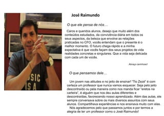 José Raimundo
O que ele pensa de nós…
Caros e queridos alunos, desejo que muito além dos
conteúdos estudados, da convivência diária em todos os
seus aspectos, da beleza que envolve as relações
praticadas no CFO, vocês entendam que o presente é o
melhor momento. O futuro chega rápido e a minha
expectativa é que vocês façam dos seus projetos de vida
realidades concretas e singulares. Que a vida seja delicada
com cada um de vocês.
Abraço carinhoso!
O que pensamos dele…
Um jovem nas atitudes e no jeito de ensinar! “Tio Zezé” é com
certeza um professor que nunca vamos esquecer. Seja pelo jeito
descontraído ou pela maneira como nos manda ficar “eretos na
carteira”, é alguém que nos deu aulas diferentes e
descontraídas, favorecendo nosso aprendizado. Além das aulas, ele
sempre conversava sobre os mais diversos assuntos com seus
alunos. Compartilhava experiências e nos ensinava muito com elas.
Nós agradecemos pelo que passamos juntos e por termos a
alegria de ter um professor como o José Raimundo!
 
