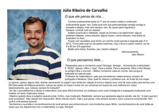Júlio Ribeiro de Carvalho
O que ele pensa de nós…
Conheci praticamente todos no 1º ano do ensino médio e continuam
praticamente iguais, rsrs. Cada qual com sua particularidade carrega consigo a
simpatia e alegria, mas nem sempre, rsrs. Às vezes saem fagulhas e
farrapos, contudo tudo se resolve!
Exalam juventude e vitalidade, casais se formam e se desformam; alguns
preferem baladas, outros estudos; alguns focam, outros fofocam; mas todos se
entendem no final.
Ficarei com saudades, pois tenho um carinho muito grande e especial pelo 3º A
2012, Turma pela qual vivi situações extremas, mas o amor é assim mesmo, vai de
8 a 80 em 0,8 segundos!
Beijão para todos. Sucesso, paz, saúde e alegria!
Atenciosamente,
Júlio Ribeiro
O que pensamos dele…
Preparados para a montanha-russa? Devagar, devagar... Aumentando a velocidade...
E “WOO”: desceu. Olha o “Ioop”. Para a direita. Para a esquerda. Olha a foto! Abraço
no amigo! Olha o churros! – Melhor montanha russa do mundo. Isto porque é
realizada em sala de aula.
Professor de matemática e, pelo que percebemos nestes tempos, amador de
português e literatura. Oras, qual foi mesmo o professor que, ao invés de nos xingar
ou ignorar, passou alguns dias, doente, escrevendo no papel o que sentia em relação à turma e depois usou uma de suas aulas para termos uma
DR (Discussão de Relacionamento), colocar as cartas na mesa e entrar em um consenso em busca de uma melhoria em nosso
relacionamento, que, todavia, sempre foi tranquilo?
Só não o aconselhamos a deixar a matemática, pois seria difícil encontrar um professor como você (inteligente e engraçado) explicando uma
matéria um tanto chata para muitos.
Objetivo quando deve e subjetivo quando pode. Crítico, mas moderado. Relativista: sempre que apresenta alguma opinião, ele diz: “é claro que tem
suas exceções!”. Não radical nem reacionário. Muito menos neutro. Fala o que pensa, mas sempre escuta o outro e procura compreender. Sim:
você é uma pessoa bacana!
Sentiremos a sua falta e nos lembraremos de você sempre que entrarrmos em uma montanha-russa. Minto: nos lembraremos de você todas as
vezes que nos depararmos com a matemática, ou seja, Sempre!
 