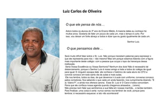 Luiz Carlos de Oliveira
O que ele pensa de nós…
Adoro todos os alunos do 3º ano do Ensino Médio. A maioria deles eu conheço há
muitos anos. Gostaria de falar um pouco de cada um, mas o tempo é curto. Por
isso, vou deixar um forte abraço a todos e dizer que eu gosto igualmente de cada um.
Senhor Luiz.
O que pensamos dele…
Será muito difícil falar sobre o Sr. Luiz. Não porque inexistam palavras para expressar o
que ele representa para nós – não mesmo! Mas sim porque estamos lidando com a figura
mais importante deste colégio: com a pessoa que ocupa o topo da hierarquia dessa
instituição.
Seria Vossa Excelência ou Vossa Senhoria? Nenhum dos dois! Não é necessário tal
distanciamento, porque o Senhor Luís é nosso amigo e trata a todos do colégio de igual
para igual. E ninguém escapa dele: ele conhece o histórico de cada aluno do CFO e
convive conosco em todo santo dia de aulas e mais aulas.
Ele nos lembra, todos os dias, de que devemos ir à aula com uniforme, conversa conosco
pelos corredores, fica sabendo o que cada um anda fazendo, nos cumprimenta dizendo: “E
ai, fulano?!”, e ainda nos oferece carona. Esse Sr. Luiz é O Cara e todos concordam.
Pena que ele confisca nossa agenda quando chegamos atrasados... (rsrsrs).
Não precisa nem falar que sentiremos a sua falta em nossas manhãs... e tardes também.
Para finalizar, uma coisa é certa: nunca vamos nos lembrar de você, porque para
lembrar, é necessário esquecer, e isto não acontecerá!
 
