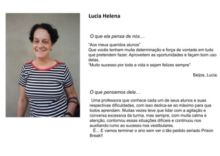 Lucia Helena
O que ela pensa de nós…
“Aos meus queridos alunos”
Que vocês tenham muita determinação e força de vontade em tudo
que pretendem fazer. Aproveitem as oportunidades e façam bom uso
delas.
“Muito sucesso por toda a vida e sejam felizes sempre”
Beijos, Lucia.
O que pensamos dela…
Uma professora que conhece cada um de seus alunos e suas
respectivas dificuldades, com isso dedica-se ao máximo para que
todos aprendam. Muitas vezes teve que lidar com a agitação e
conversa excessiva da turma, mas sempre, com muita calma e
atenção, contornou essas situações difíceis e continuou nos
auxiliando rumo ao sucesso nos vestibulares.
É... E vamos terminar o ano sem ver o tão pedido seriado Prison
Break!!
 