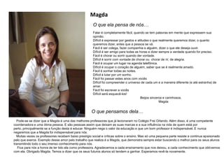 Magda
O que ela pensa de nós…
O que pensamos dela…
Pode-se se dizer que a Magda é uma das melhores professoras que já lecionaram no Colégio Frei Orlando. Além disso, é uma competente
coordenadora e uma ótima pessoa. E são pessoas assim que deixam as suas marcas e a sua influência na vida de quem está por
perto, principalmente se a função desta é educar. Ninguém nega o valor da educação e que um bom professor é indispensável. E nunca
negaremos que a Magda foi indispensável para nós.
Muitas vezes os professores recebem baixo prestígio social e críticas sobre o ensino. Mas só uma pequena parte resiste e continua apaixonado
pelo que exerce. Exemplo desse amor pelo trabalho que realiza é a Magda, que demonstra sempre estar buscando o melhor para os seus alunos
transmitindo todo o seu imenso conhecimento para nós.
Fica para nós a honra de ter tido ela como professora. Agradecemos a cada ensinamento que nos deixou, a cada conhecimento que obtivemos
com ela. Obrigado Magda. Temos a dizer que os seus futuros alunos só tendem a ganhar. Esperamos revê-la novamente.
Falar é completamente fácil, quando se tem palavras em mente que expressem sua
opinião.
Difícil é expressar por gestos e atitudes o que realmente queremos dizer, o quanto
queremos dizer, antes que a pessoa se vá.
Fácil é ser colega, fazer companhia a alguém, dizer o que ele deseja ouvir.
Difícil é ser amigo para todas as horas e dizer sempre a verdade quando for preciso.
Fácil é chorar ou sorrir quando der vontade.
Difícil é sorrir com vontade de chorar ou chorar de rir, de alegria.
Fácil é ocupar um lugar na agenda telefônica.
Difícil é ocupar o coração de alguém, saber que se é realmente amado.
Fácil é sonhar todas as noites.
Difícil é lutar por um sonho.
Fácil foi passar estes anos com vocês
Difícil foi compreender o universo de cada um e a maneira diferente (e até estranha) de
amar.
Fácil foi escrever a vocês
Difícil será esquecê-los!
Beijos sinceros e carinhosos.
Magda
 