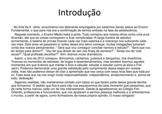 Introdução
No final da 9 série, encontramo-nos altamente empolgados por estarmos dando adeus ao Ensino
Fundamental, o que para nós era a confirmação de termos entrado na fase da adolescência.
Naquele momento, o Ensino Médio batia à porta. Tudo começou aos nossos olhos como uma pura
diversão, até que as coisas começaram a ficar complicadas. A carga horária de estudos
aumentando, a bateria de provas ficando cada vez mais extensa e a cobrança nos sufocando cada
vez mais. Dois anos se passaram e, antes desse ano letivo começar, muitas indagações tomaram
conta dos nossos pensamentos: “ Será que vou conseguir conciliar namoro e estudo?”, “Será que vou
ter tempo para dormir?”, “Vou ter que deixar de sair nos finais de semana?”, “Ainda vou ter vida
social?”,”Qual profissão escolher?”. Sim, éramos muito dramáticos.
Assim, o ano de 2012 começou. Brincamos, cantamos, pulamos e dançamos, nos divertimos.
Tivemos os momentos de estresse, de brigas e desentendimentos, mas também tivemos aqueles
momentos em que tivemos que manter o foco e estudar, estudar e estudar (como já dizia o Frei
Jacir). Podemos demonstrar uma grande satisfação pelo cumprimento dessa etapa em nossas
vidas, mas não podemos deixar de citar a apreensão que nos cerca com essa nova fase que está por
vir. Fase essa que vai nos exigir muita responsabilidade, independência, amadurecimento e, acima de
tudo, dedicação.
Sejamos realistas, não manteremos contato com todos os que fazem parte desse grande família
que formamos. O pedido que fica é para não nos esquecermos de cada momento que passamos, que
de certa forma marcou cada um de nós intensamente. Desde já agradecemos ao Colégio Frei
Orlando, professores e funcionários, que nos ajudaram a sermos pessoas melhores e a enfrentarmos
o mundo, a partir de agora, como formadores da nossa própria opinião. O nosso obrigado!
 