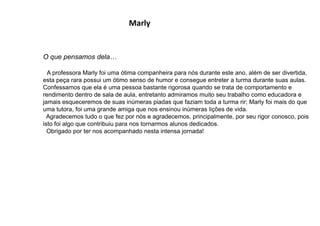 Marly
O que pensamos dela…
A professora Marly foi uma ótima companheira para nós durante este ano, além de ser divertida,
esta peça rara possui um ótimo senso de humor e consegue entreter a turma durante suas aulas.
Confessamos que ela é uma pessoa bastante rigorosa quando se trata de comportamento e
rendimento dentro de sala de aula, entretanto admiramos muito seu trabalho como educadora e
jamais esqueceremos de suas inúmeras piadas que faziam toda a turma rir; Marly foi mais do que
uma tutora, foi uma grande amiga que nos ensinou inúmeras lições de vida.
Agradecemos tudo o que fez por nós e agradecemos, principalmente, por seu rigor conosco, pois
isto foi algo que contribuiu para nos tornarmos alunos dedicados.
Obrigado por ter nos acompanhado nesta intensa jornada!
 