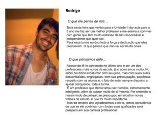 Rodrigo
O que ele pensa de nós…
O que pensamos dele…
Apesar de tê-lo conhecido no último ano e ser um dos
professores mais novos da escola, já o admiramos muito. No
início, foi difícil acostumar com seu jeito, mas com suas aulas
descontraídas, engraçadas, com sua preocupação, paciência,
respeito com os alunos e, o fato de estar sempre disposto a
ajudar conquistou, toda a turma.
É um professor que demonstrou ser humilde, extremamente
inteligente, além de cobrar muito de si mesmo. Por entender o
nosso modo de pensar, se preocupou em mostrar novas
formas de estudo, o que foi muito importante.
Nós do terceiro ano agradecemos a ele e, temos consciência
de que se ele continuar com todas suas qualidades será
próspero em sua carreira profissional.
Toda sexta feira que venho para a Unidade II dar aula para o
3 ano me faz ser um melhor professor e me ensina a conviver
com gente que tem muito estresse de tão responsável e
independente que quer ser.
Para essa turma eu dou toda a força e dedicação que eles
precisarem. O que parece que não vai ser muita coisa.
 