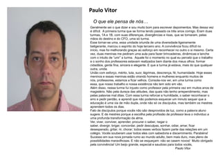 Paulo Vitor
O que ele pensa de nós…
Geralmente sei o que dizer e sou muito bom para escrever depoimentos. Mas dessa vez
é difícil. A primeira turma que se forma tendo passado os três anos comigo. Eram duas
turmas, 1A e 1B, com suas diferenças, divergências e rixas, que se tornaram, pelas
mãos do destino e do CFO, uma só turma.
Esse tornar-se uma, essa unidade oriunda de uma diversidade ligeiramente
beligerante, marcou o espírito do hoje terceiro ano. A convivência ficou difícil no
início, mas foi melhorando graças ao esforço em reconhecer no outro o si mesmo. Certa
vez, duas meninas me pediram uma aula para fazer brincadeiras, dinâmicas e lanche
com o intuito de “unir” a turma. Aquele foi o momento no qual eu percebi que o trabalho
e o sonho dos professores estavam realizados bem diante dos meus olhos: formar
cidadãos, gente fina, sincera e elegante. E que a turma já estava, mais do que qualquer
outra, unida.
União com esforço, mérito, luta, suor, lágrimas, descrença, fé; humanidade. Hoje esses
meninos e essas meninas estão virando homens e mulheres enquanto muitos de
nós, professores, estamos a ficar velhos. Consola-nos ver, em uma turma como
essa, que nosso trabalho e nossa existência não tem sido em vão.
Além disso, nessa turma fui injusto como professor pela primeira vez em muitos anos de
magistério. Não pela dureza das atitudes, das quais não tenho arrependimento, mas
pelas palavras mal ditas. Com essa turma reforcei a humildade, o saber reconhecer o
erro e pedir perdão, e aprendi que não podemos esquecer um minuto sequer que a
educação é uma via de mão dupla, onde não só os discípulos, mas também os mestres
aprendem todos os dias.
Falo de discípulos porque vocês não são desprovidos de luz, como a palavra aluno
sugere. E de mestres porque a escolha pela profissão de professor leva o indivíduo a
uma profunda transformação da alma.
Ver, viver, conviver, aprender, procurar o saber, negar o
saber, divergir, brigar, concordar, pedir desculpas, sonhar, odiar, amar, ficar
desesperado, gritar, rir, chorar; todos esses verbos fazem parte das relações em um
colégio. Vocês souberam usar todos eles com sabedoria e discernimento. Parabéns!
Sucesso em sua nova jornada rumo ao mundo adulto, bem mais duro, mas pleno de
possibilidades maravilhosas. E não se esqueçam: não se casem novos! Muito obrigado
pela convivência! Um beijo grande, especial e saudoso para todos vocês,
Paulo Vitor
 