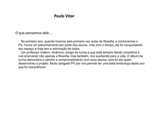 Paulo Vitor
O que pensamos dele…
No primeiro ano, quando tivemos pela primeira vez aulas de filosofia, e conhecemos o
PV, houve um estranhamento por parte dos alunos, mas com o tempo, ele foi conquistando
seu espaço e hoje tem a admiração de todos.
Um professor criativo, dinâmico, amigo da turma e que está sempre dando conselhos e
nos ensinando não apenas a filosofia, mas também, nos auxiliando para a vida. O álbum da
turma demonstra o carinho e comprometimento com seus alunos, pois foi ele quem
desenvolveu o projeto. Muito obrigado PV por nos permitir ter uma bela lembrança deste ano
que foi maravilhoso!
 