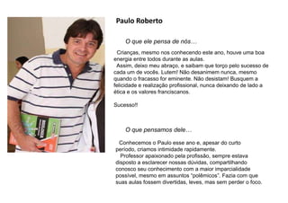 Paulo Roberto
O que ele pensa de nós…
O que pensamos dele…
Conhecemos o Paulo esse ano e, apesar do curto
período, criamos intimidade rapidamente.
Professor apaixonado pela profissão, sempre estava
disposto a esclarecer nossas dúvidas, compartilhando
conosco seu conhecimento com a maior imparcialidade
possível, mesmo em assuntos “polêmicos”. Fazia com que
suas aulas fossem divertidas, leves, mas sem perder o foco.
Crianças, mesmo nos conhecendo este ano, houve uma boa
energia entre todos durante as aulas.
Assim, deixo meu abraço, e saibam que torço pelo sucesso de
cada um de vocês. Lutem! Não desanimem nunca, mesmo
quando o fracasso for eminente. Não desistam! Busquem a
felicidade e realização profissional, nunca deixando de lado a
ética e os valores franciscanos.
Sucesso!!
 
