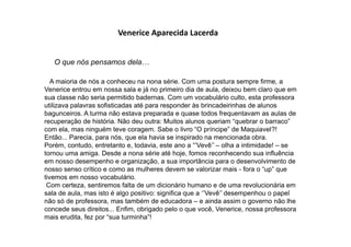 Venerice Aparecida Lacerda
O que nós pensamos dela…
A maioria de nós a conheceu na nona série. Com uma postura sempre firme, a
Venerice entrou em nossa sala e já no primeiro dia de aula, deixou bem claro que em
sua classe não seria permitido badernas. Com um vocabulário culto, esta professora
utilizava palavras sofisticadas até para responder às brincadeirinhas de alunos
bagunceiros. A turma não estava preparada e quase todos frequentavam as aulas de
recuperação de história. Não deu outra: Muitos alunos queriam “quebrar o barraco”
com ela, mas ninguém teve coragem. Sabe o livro “O príncipe” de Maquiavel?!
Então... Parecia, para nós, que ela havia se inspirado na mencionada obra.
Porém, contudo, entretanto e, todavia, este ano a “‟Vevê‟‟ – olha a intimidade! – se
tornou uma amiga. Desde a nona série até hoje, fomos reconhecendo sua influência
em nosso desempenho e organização, a sua importância para o desenvolvimento de
nosso senso crítico e como as mulheres devem se valorizar mais - fora o “up” que
tivemos em nosso vocabulário.
Com certeza, sentiremos falta de um dicionário humano e de uma revolucionária em
sala de aula, mas isto é algo positivo: significa que a „‟Vevê‟‟ desempenhou o papel
não só de professora, mas também de educadora – e ainda assim o governo não lhe
concede seus direitos... Enfim, obrigado pelo o que você, Venerice, nossa professora
mais erudita, fez por “sua turminha”!
 