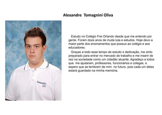Alexandre Tomagnini Oliva
Estudo no Colégio Frei Orlando desde que me entendo por
gente. Foram doze anos de muita luta e estudos. Hoje devo a
maior parte dos ensinamentos que possuo ao colégio e aos
educadores.
Graças a todo esse tempo de estudo e dedicação, me sinto
preparado para entrar no mercado de trabalho e me inserir de
vez na sociedade como um cidadão atuante. Agradeço a todos
que me ajudaram, professores, funcionários e colegas, e
espero que se lembrem de mim no futuro, pois cada um deles
estará guardado na minha memória.
 