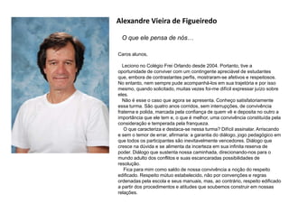 Alexandre Vieira de Figueiredo
O que ele pensa de nós…
Caros alunos,
Leciono no Colégio Frei Orlando desde 2004. Portanto, tive a
oportunidade de conviver com um contingente apreciável de estudantes
que, embora de contrastantes perfis, mostraram-se afetivos e respeitosos.
No entanto, nem sempre pude acompanhá-los em sua trajetória e por isso
mesmo, quando solicitado, muitas vezes foi-me difícil expressar juízo sobre
eles.
Não é esse o caso que agora se apresenta. Conheço satisfatoriamente
essa turma. São quatro anos corridos, sem interrupções, de convivência
fraterna e polida, marcada pela confiança de quem vê e deposita no outro a
importância que ele tem e, o que é melhor, uma convivência constituída pela
consideração e temperada pela franqueza.
O que caracteriza e destaca-se nessa turma? Difícil assinalar. Arriscando
e sem o temor de errar, afirmaria: a garantia do diálogo, jogo pedagógico em
que todos os participantes são inevitavelmente vencedores. Diálogo que
cresce na dúvida e se alimenta da incerteza em sua infinita reserva de
poder. Diálogo que sustenta nossa caminhada, direcionando-nos para o
mundo adulto dos conflitos e suas escancaradas possibilidades de
resolução.
Fica para mim como saldo de nossa convivência a noção do respeito
edificado. Respeito mútuo estabelecido, não por convenções e regras
ordenadas pela escola e seus manuais, mas, ao contrário, respeito edificado
a partir dos procedimentos e atitudes que soubemos construir em nossas
relações.
 