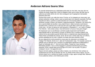 Anderson Adriano Soares Silva
Eu percebi tardiamente que a felicidade pode estar ao meu lado, mas isso não me
impediu de poder chegar até o final do colegial e dizer que eu estou tão feliz que as
palavras que estão dentro de mim não conseguem sair. A garganta é demasiado
pequena para isso.
Quando bem jovem, por volta dos meus 10 anos, eu fui indagado por meus pais, que
sempre estiveram comigo, sobre o que eu queria para mim quando crescesse. No final
daquele ano letivo, quando eu ainda estudava em uma escola pública, meus pais
sentaram comigo à mesa e me fizeram a seguinte pergunta: “Anderson, nós vamos lhe
dar a oportunidade de escolher o seu próprio futuro, neste momento você deverá
escolher entre: continuar com a vida que tem (era muito feliz) e terá tudo que quer e
muito mais – foi bem na época em que lançaram o Playstation 2 – ou ir para o Colégio
Frei Orlando – teria várias coisas, mas demorariam um pouco mais para chegar”.
Se esperavam que eu escolhesse a primeira opção enganaram-se! Escolhi a
segunda!Até hoje eu não entendi o porquê, só lembro que o coração acelerou (da
mesma forma que acelera quando lembro isto) e a resposta saiu espontaneamente.
Talvez fosse curiosidade de criança, sei lá. Só sei que a minha vida virou um inferno,
embora agradeça por ter sido; ninguém me disse que seria divertido e fácil.
No ano seguinte da minha escolha os meus pais me colocaram na Unidade I do
Colégio Frei Orlando. Entrei na 5 série do Fundamental I (obs.: Foi durante a prova de
seleção que eu descobri que o pontinho na matemática significava multiplicação) e
fiquei na instituição até o 1 Ano do Ensino Médio. Passei por maus bocados,
felicidades também, mas a minha bagagem é pesada de lembranças que prefiro
esquecer. Enfim, passei pela prova de fogo e fui curtir o sol na praia. Fui para a
Unidade II, lá sim, “oh lugarzinho bom”.
Depois de tanto pelejar, passar por altos e baixos, vou me formar. Com certeza os
professores que tive vão se lembrar de mim. Eu deixei minha marca. Agora, vou-me
embora daqui com a certeza de missão cumprida; e digo: agora consigo falar, faltavam-
me as palavras certas e uma história para contar.
 
