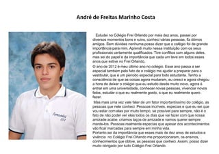 André de Freitas Marinho Costa
Estudei no Colégio Frei Orlando por mais dez anos, passei por
diversos momentos bons e ruins, conheci várias pessoas, fiz ótimos
amigos. Sem dúvidas nenhuma posso dizer que o colégio foi de grande
importância para mim. Aprendi muito nessa instituição com os seus
profissionais certamente qualificados. Tive conflitos com alguns deles,
mas sei do papel e da importância que cada um teve em todos esses
anos que estive no Frei Orlando.
O ano de 2012 é meu último ano no colégio. Esse ano passa a ser
especial também pelo fato de o colégio me ajudar a preparar para o
vestibular, que é um período especial para todo estudante. Tenho a
consciência de que as coisas agora mudaram, eu cresci e agora chegou
a hora de deixar o colégio que eu estudo desde muito novo, agora é
entrar em uma universidade, conhecer novas pessoas, vivenciar novos
fatos, estudar o que eu realmente gosto, o que eu realmente quero
fazer.
Mas mais uma vez vale falar de um fator importantíssimo do colégio, as
pessoas que nele conheci. Pessoas incríveis, especias e que eu sei que
vou estar com elas por muito tempo, se possível para sempre, não é o
fato de não poder ver elas todos os dias que vai fazer com que nossa
amizade acabe, criamos laços de amizade e vamos querer sempre
mante-los. Pessoas realmente especias que apesar dos acontecimentos
vão ficar marcadas para sempre em minha vida.
Portanto sei da importância que esses mais de dez anos de estudos e
vivência no Colégio Frei Orlando me proporcionaram, os ensinos,
conhecimentos que obtive, as pessoas que conheci. Assim, posso dizer
muito obrigado por tudo Colégio Frei Orlando.
 