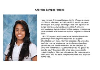Andressa Campos Ferreira
Meu nome é Andressa Campos, tenho 17 anos e estudo
no CFO há três anos. No inicio de 2010 estava relutante
em relação à mudança de colégio, mas com o passar do
tempo fui me acostumando com a idéia. A primeira
impressão que tive do colégio foi boa, pois os professores
pareciam bons e os alunos receptivos. Hoje tenho certeza
disso.
No CFO aprendi a estudar e a me dedicar ao máximo
para atingir meus objetivos escolares e a superar
dificuldades sem medo. Conheci pessoas e fiz amizades
incríveis, que me ajudaram e me acolheram durante o
período escolar. Neste último ano irei me despedir do
CFO com certa tristeza. Quem diria que eu iria gostar de
estudar aqui? Depois de três anos, as pessoas deste
colégio irão fazer falta nas minhas manhãs, mas por outro
lado, estou feliz por estar completando mais esta etapa da
minha vida.
 
