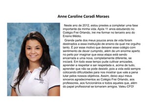 Anne Caroline Coradi Moraes
Neste ano de 2012, estou prestes a completar uma fase
importante da minha vida. Após 11 anos estudando no
Colégio Frei Orlando, irei me formar no terceiro ano do
Ensino Médio.
Grande parte dos meus poucos anos de vida foram
destinados a essa instituição de ensino da qual me orgulho
tanto. É por esse motivo que deixarei esse colégio com
sentimento de dever cumprido, além de um enorme aperto
no peito por imaginar que essa etapa está sendo
encerrada e uma nova, completamente diferente, se
iniciará. Em todo esse tempo pude cultivar amizades,
aprender a respeitar e ser respeitada e, acima de tudo,
aprender que não se pode desistir, pois a vida está sempre
colocando dificuldades para nos mostrar que vale a pena
lutar pelos nossos objetivos. Assim, deixo aqui meus
sinceros agradecimentos ao Colégio Frei Orlando, aos
professores, aos funcionários e todos aqueles que, além
do papel profissional se tornaram amigos. Valeu CFO!
 