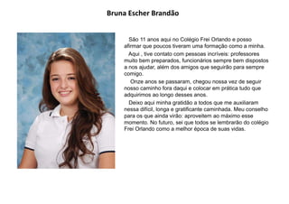 Bruna Escher Brandão
São 11 anos aqui no Colégio Frei Orlando e posso
afirmar que poucos tiveram uma formação como a minha.
Aqui , tive contato com pessoas incríveis: professores
muito bem preparados, funcionários sempre bem dispostos
a nos ajudar, além dos amigos que seguirão para sempre
comigo.
Onze anos se passaram, chegou nossa vez de seguir
nosso caminho fora daqui e colocar em prática tudo que
adquirimos ao longo desses anos.
Deixo aqui minha gratidão a todos que me auxiliaram
nessa difícil, longa e gratificante caminhada. Meu conselho
para os que ainda virão: aproveitem ao máximo esse
momento. No futuro, sei que todos se lembrarão do colégio
Frei Orlando como a melhor época de suas vidas.
 