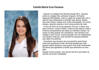 Camila Maria Cruz Fonseca
Estudo no Colégio Frei Orlando desde 2011. Quando
entrei no colégio não conhecia ninguém. Enfrentei
algumas dificuldades, mas fui capaz de superá-las com o
carinho dos professores e também dos alunos. Esses
dois anos foram vividos com muita intensidade. Fiz novos
amigos, aprendi valores e criei novos pontos de vista.
O ano de 2012 foi muito especial. Por ser o ultimo ano
para concluir o ensino médio, minha turma esteve unida e
viramos companheiros de todas as manhãs e tardes. Às
vezes os dias podiam ser cansativos, mas sempre com
risadas e bom humor. A preocupação com os vestibulares
nos deixam malucos, mas sempre há aquele professor
que sabe nos acalmar.
Guardarei meu terceiro ano na memória, pois foram
anos que amadureci muito. No final percebi que tudo
passou rápido demais e que queria viver tudo novamente.
Só tenho que agradecer a todos que estiveram ao meu
lado.
Desejo muito sucesso aos alunos da 3A e que todos os
sonhos se tornem realidade!
 