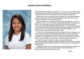 Carolina Gomes Madeira
Quando entrei no Colégio Frei Orlando, no 1º ano do ensino médio, fiquei
muito apreensiva de não me aceitarem por causa do meu jeito explosivo
e direto de ser. Mas me surpreendi, todos me trataram muito bem.
Diferente do que eu esperava da escola (que eu já conhecia antes de
entrar por causa do meu irmão que já estudou aqui), ela me deu uma
estrutura muito boa no campo educacional.
Antes de falar da 3 A, é preciso voltar um pouco e falar do 1º ano. As
turmas do 1º ano, 1 A e 1 B, foram sempre bem divididas, havia até uma
certa „‟rixa‟‟ entre elas. Eu era do 1B e me diverti horrores naquele
ano, conheci pessoas INESQUECÍVEIS que vou, com certeza, levar para
o resto da minha vida em espaço especial no meu coração. Fiz melhores
amigos, passei por momentos especiais e MUITO divertido s com
eles, que irei contar para os meus netos. Kkkk
O ano se foi, muitos passaram de ano,outros não, enfim, chegamos ao
2º ano. Eu jurava que não uniríamos essas salas, e mais uma vez me
surpreendi. O ano passou bem rápido e por incrível que pareça, todos
passaram. Ao chegarmos no 3º ano, a sala se uniu muito, de uma forma
que eu não sei explicar, ai passamos a entender o jeito de cada um.
Esse 3º ano, com certeza, ficará em nossas lembranças.
Discussões, bafafás‟, alegrias, ovadas, loucuras, trucão, risadas e tiradas
foram sempre parte do nosso cotidiano, e te falar que eram as melhores
partes do dia.
Obrigada a todos do nosso Terceirão por me darem essa experiência
incrível que foi esse ensino médio. Esses últimos anos foram, de
longe, os melhores anos da minha vida!
Beijos.
 