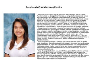 Caroline da Cruz Marcenes Pereira
Em 2005, aos 11 anos, iniciei uma nova fase da minha vida, o Ensino
Fundamental 2 no Colegio Frei Orlando. Ao longo de 7 anos aprendi coisas
as quais não trocaria por nada. Foram momentos de alegrias, tristezas,
vitorias, derrotas, mas sempre um grande aprendizado, contribuindo para a
formação do meu caráter e instigando um olhar critico perante situações
rotineiras e acontecimentos em nosso pais e mundo. Sou grata a tudo e
todos que contribuíram para a primeira parte da minha longa jornada que,
consequentemente, com a que tenho pela frente. Sempre me lembrarei de
todos vocês, porque foram a base para que tudo isso se tornasse realidade.
Aos professores, como diz a musica “Ao mestre com carinho” de Lulu
quero aprender sua lição que fez tão bem pra mim agradecer de coração por
você ser assim legal ter você aqui um amigo em que eu possa acreditar pra
mostrar pra você que eu não esqueço mais essa lição amigo eu ofereço esta
canção ao mestre com carinho. Agradeço a cada mestre que esteve
presente nessa fase, tenho um enorme carinho e admiração por cada um,
sem exceções, aprendi com eles aquilo que ninguém nunca poderá retirar ou
roubar de mim, o meu conhecimento. Nunca me esquecerei de vocês,
grandes mestres.
Para todos meus amigos e colegas que fizeram e fazem parte da minha
vida, agradeço e digo que os levarei comigo para sempre e terei lembranças
da peculiaridade de cada um, que os torna especiais. São tantos momentos,
historias e muitas, muitas mesmo, horas que passei nessa escola, minha
segunda casa. Sentirei falta de cada bom dia, de cada abraço, broncas e
preocupações de todos.
Hoje despeço do terceiro ano, com tristeza, pois não haverá uma turma e
nem colégio como este, mas também com muita alegria e sensação de
dever cumprido e que fechei esta etapa com chave de ouro. Obrigada por
essa oportunidade, por acreditarem em mim e no meu potencial, ate mesmo
aqueles que não acreditavam porque me deram forças para não desistir.
Espero que nos encontrarmos futuramente.
 