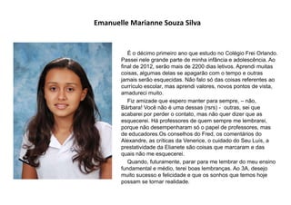 Emanuelle Marianne Souza Silva
É o décimo primeiro ano que estudo no Colégio Frei Orlando.
Passei nele grande parte de minha infância e adolescência. Ao
final de 2012, serão mais de 2200 dias letivos. Aprendi muitas
coisas, algumas delas se apagarão com o tempo e outras
jamais serão esquecidas. Não falo só das coisas referentes ao
currículo escolar, mas aprendi valores, novos pontos de vista,
amadureci muito.
Fiz amizade que espero manter para sempre, – não,
Bárbara! Você não é uma dessas (rsrs) - outras, sei que
acabarei por perder o contato, mas não quer dizer que as
esquecerei. Há professores de quem sempre me lembrarei,
porque não desempenharam só o papel de professores, mas
de educadores.Os conselhos do Fred, os comentários do
Alexandre, as críticas da Venerice, o cuidado do Seu Luís, a
prestatividade da Elianete são coisas que marcaram e das
quais não me esquecerei.
Quando, futuramente, parar para me lembrar do meu ensino
fundamental e médio, terei boas lembranças. Ao 3A, desejo
muito sucesso e felicidade e que os sonhos que temos hoje
possam se tornar realidade.
 