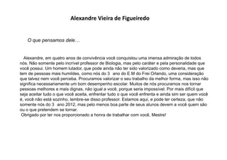 Alexandre Vieira de Figueiredo
O que pensamos dele…
Alexandre, em quatro anos de convivência você conquistou uma imensa admiração de todos
nós. Não somente pelo incrível professor de Biologia, mas pelo caráter e pela personalidade que
você possui. Um homem lutador, que pode ainda não ter sido valorizado como deveria, mas que
tem de pessoas mais humildes, como nós do 3 ano do E.M do Frei Orlando, uma consideração
que talvez nem você perceba. Procuramos valorizar o seu trabalho da melhor forma, mas isso não
significa necessariamente um bom desempenho escolar. Muitos de nós procuramos nos tornar
pessoas melhores e mais dignas, não igual a você, porque seria impossível. Por mais difícil que
seja aceitar tudo o que você aceita, enfrentar tudo o que você enfrenta e ainda sim ser quem você
é, você não está sozinho, lembre-se disso professor. Estamos aqui, e pode ter certeza, que não
somente nós do 3 ano 2012, mas pelo menos boa parte de seus alunos devem a você quem são
ou o que pretendem se tornar.
Obrigado por ter nos proporcionado a honra de trabalhar com você, Mestre!
 