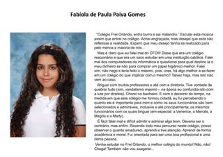 Fabíola de Paula Paiva Gomes
“Colégio Frei Orlando, entra burro e sai malandro.” Escutei esta música
assim que entrei no colégio. Achei engraçada, mas desejei que esta não
refletisse a realidade. Espero que meu desejo tenha se realizado para
pelo menos a maioria de nós...
Mas é claro que eu falei mal do CFOII! Disse que era um colégio
reacionário e que era um saco estudar em uma instituição católica. Falei
mal dos computadores da informática e questionei para qual destino ia o
meu dinheiro se não para comprar um papel higiênico melhor. Falei
sim, não nego e teria feito o mesmo, pois, oras, há algo melhor a se fazer
em um colégio do que implicar com o mesmo? Talvez haja, mas isto não
vem ao caso.
Briguei com muitos professores e até com a diretoria. Tive vontade de
quebrar tudo (sim, vandalismo mesmo – na época eu confundia isto com
a luta por direitos). Chorei no banheiro. E com o decorrer do tempo, na
medida em que este colégio me formou cidadã, eu fui percebendo o
quanto ele é importante para mim e como os seus funcionários são bem
selecionados e admiráveis, inclusive e até principalmente, os mesmos
funcionários com os quais briguei (em especial: a Venerice, a Mercês, a
Magda e a Marly).
É fácil falar mal e difícil admitir e admirar algo bom. Deveria ser o
contrário, mas enfim. Revendo todo meu percurso neste colégio, posso
observar o quanto amadureci, aprendi e tive atenção. Aprendi de forma
acadêmica e moral. Fui orientada para ser uma boa profissional e uma
ótima pessoa.
Venha estudar no Frei Orlando, o melhor colégio do mundo! Não, não!
Chega! Também não vou exagerar...
 
