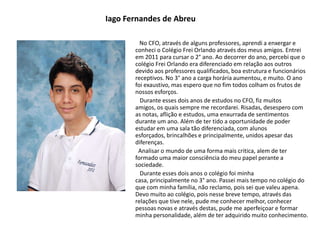 Iago Fernandes de Abreu
No CFO, através de alguns professores, aprendi a enxergar e
conheci o Colégio Frei Orlando através dos meus amigos. Entrei
em 2011 para cursar o 2° ano. Ao decorrer do ano, percebi que o
colégio Frei Orlando era diferenciado em relação aos outros
devido aos professores qualificados, boa estrutura e funcionários
receptivos. No 3° ano a carga horária aumentou, e muito. O ano
foi exaustivo, mas espero que no fim todos colham os frutos de
nossos esforços.
Durante esses dois anos de estudos no CFO, fiz muitos
amigos, os quais sempre me recordarei. Risadas, desespero com
as notas, aflição e estudos, uma enxurrada de sentimentos
durante um ano. Além de ter tido a oportunidade de poder
estudar em uma sala tão diferenciada, com alunos
esforçados, brincalhões e principalmente, unidos apesar das
diferenças.
Analisar o mundo de uma forma mais critica, alem de ter
formado uma maior consciência do meu papel perante a
sociedade.
Durante esses dois anos o colégio foi minha
casa, principalmente no 3° ano. Passei mais tempo no colégio do
que com minha família, não reclamo, pois sei que valeu apena.
Devo muito ao colégio, pois nesse breve tempo, através das
relações que tive nele, pude me conhecer melhor, conhecer
pessoas novas e através destas, pude me aperfeiçoar e formar
minha personalidade, além de ter adquirido muito conhecimento.
 