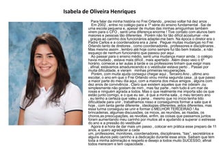 Isabela de Oliveira Henriques
Para falar da minha história no Frei Orlando , preciso voltar há dez anos .
Em 2002 , entrei no colégio para a 1º série do ensino fundamental . Sai de
uma escola pequena e, apesar de muitas das minhas amiguinhas também
virem para o CFO , senti uma diferença enorme ! Tive contato com alunos bem
maiores e pessoas tão diferentes . Porém não foi tão difícil acostumar –me
, graças ao carinho dos funcionários adaptei-me bem. Na época o diretor era o
Padre Carlos e a coordenadora era a Jane . Peguei muitas mudanças no Frei
Orlando tanto de diretores , como coordenadores , professores e disciplinares .
Mas mesmo assim , lembro até hoje como sempre fui tão bem tratada , e não
esqueço de nenhum funcionário que passou por aqui .
Ao passar para o ensino médio, senti uma mudança maior ainda : o colégio
havia mudado , estava mais difícil , mais apertado . Além disso veio o 6º
horário, comecei a ter aulas à tarde e os professores tinham que exigir mais
, afinal, estávamos amadurecendo e o vestibular estava perto .. Passei por
muita dificuldade, e vieram minhas primeiras recuperações.
Porém, com muita ajuda consegui chegar aqui , Terceiro Ano , ultimo ano
escolar, o ano em que o Frei Orlando virou minha segunda casa , já que passo
a maior parte do meu dia aqui, com a maioria dos meus amigos , alguns com
dez anos de convivência . Claro que existem aqueles que me odeiam ,ou
simplesmente não gostam de mim , mas faz parte , nem tudo é um mar de
rosas e ninguém agrada a todos. Mas o que realmente me importa são os que
estão junto comigo, e o que eu sei , é que a minha sala , o meu terceiro ano
, eu tenho a certeza que valeu a pena .. mesmo que no início tenha tido
dificuldade para unir , trabalhamos nisso e conseguimos formar a sala que é
hoje , com tanta gente diferente , ideologias diferentes, jeitos diferentes, mas
essa turma conseguiu se unir e formar o MELHOR TERCEIRAO ! As
brincadeiras, algumas discussões, os micos, as reuniões, as risadas, os
choros,as preocupações, as revoltas, enfim, as coisas que passamos juntos
foram aumentando meu carinho por muitos ali e ajudando a superar o estresse
do ano e a pressão do vestibular .
Agora é a hora de dar mais um passo , colocar em prática esse preparo de 11
anos, e quero agradecer a cada
um, professores, monitores, coordenadores, disciplinares, “tias‟‟, secretários e
alguns alunos pelo carinho e a dedicação durante esse anos. Saibam que tem
toda a minha admiração e respeito e desejo a todos muito SUCESSO, afinal
todos merecem e tem capacidade .
 