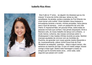 Izabella Riza Alves
Dos 5 até os 17 anos... se alguém me dissesse que eu iria
crescer 12 anos da minha vida aqui, talvez eu não
acreditasse. As janelas, portas e paredes do Frei Orlando me
viram tornar uma mulher. Viram também meus tropeços e
brincadeiras durante o recreio, minhas amizades, meus planos
para o final de semana... viram um pedacinho de uma vida
inteira. É impossível falar, em poucas linhas, sobre todas as
pessoas incríveis que conheci; mas jamais esquecerei, Anne e
Mariana Lelis, do nosso trabalho de dança com a Elaine... e
muito menos, Lohanna, das nossas conversas sobre 'o
Shakespeare' e das risadas infinitas durante as aulas. Sentirei
imensas saudades de conviver com as mordidas da
Paulinha, de aprender com nosso grande mestre Alexandre e
de, incansavelmente, cobrar minha Coca-Cola do Fred.
'Mudaram as estações', queridos... daqui a algum tempo, não
seremos os mesmos de hoje. O que vivi neste colégio, levarei
comigo a todo lugar. Dedico esta mensagem a todos os
amigos que fiz durante esses anos... amei cada, cada
segundo que passei com vocês!
 