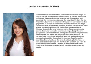 Jéssica Nascimento de Souza
Vou sentir falta de sentar na carteira para conversar com meus amigos na
hora do intervalo. Vou sentir falta dos risos dentro de sala. Da atenção dos
professores. Da sensação de obter uma nota boa. Dos trabalhos bem
sucedidos. Dos eventos proporcionados. Das excursões. Do “bom dia” dos
funcionários. Dos micos do terceiro ano. Das pessoas que vi e conheci. Das
gargalhadas na escada. De falar mal dos aparelhos da escola. De chegar
correndo por estar atrasada. Dos conselhos recebidos. De brincar com meus
amigos. De dançar na festa junina. De tirar fotos com a máquina de
fotografar da escola. De correr pelos corredores. De dançar na amostra
cultural. De arrumar namorados para minhas amigas. Dos professores
que, primeiro, fizeram a ditadura e, em seguida, se tornaram amigos e fontes
de inspirações. Das piadas sem graça. Das conclusões filosóficas. De
discutir política. Do coral. Do nervosismo antes das apresentações. Das
pessoas fora do padrão. Do vocabulário rebuscado. Das informações
aprendidas. Das curiosidades. Dos olhos de total atenção. Das faces de
tédio. Dos votos de confiança. Dos incentivos. Da época em que o pão de
queijo era cinquenta centavos. Da venda de adesivos de unha, xales e
bolinhos. De estudar perto de casa. Enfim, da minha doce a pacata vida
escolar.
 