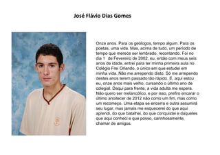 José Flávio Dias Gomes
Onze anos. Para os geólogos, tempo algum. Para os
poetas, uma vida. Mas, acima de tudo, um período de
tempo que merece ser lembrado, recontando. Foi no
dia 1 de Fevereiro de 2002, eu, então com meus seis
anos de idade, entrei para ter minha primeira aula no
Colégio Frei Orlando, o único em que estudei em
minha vida. Não me arrependo disto. Só me arrependo
destes anos terem passado tão rápido. E, aqui estou
eu, onze anos mais velho, cursando o último ano de
colegial. Daqui para frente, a vida adulta me espera.
Não quero ser melancólico, e por isso, prefiro encarar o
último anoitecer de 2012 não como um fim, mas como
um recomeço. Uma etapa se encerra e outra assumirá
seu lugar, mas jamais me esquecerei do que aqui
aprendi, do que batalhei, do que conquistei e daqueles
que aqui conheci e que posso, carinhosamente,
chamar de amigos.
 