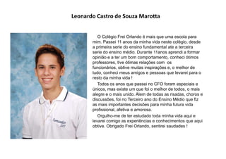 Leonardo Castro de Souza Marotta
O Colégio Frei Orlando é mais que uma escola para
mim. Passei 11 anos da minha vida neste colégio, desde
a primeira serie do ensino fundamental ate a terceira
serie do ensino médio. Durante 11anos aprendi a formar
opinião e a ter um bom comportamento, conheci ótimos
professores, tive ótimas relações com os
funcionários, obtive muitas inspirações e, o melhor de
tudo, conheci meus amigos e pessoas que levarei para o
resto da minha vida !
Todos os anos que passei no CFO foram especiais e
únicos, mas existe um que foi o melhor de todos, o mais
alegre e o mais unido. Alem de todas as risadas, choros e
discussões, foi no Terceiro ano do Ensino Médio que fiz
as mais importantes decisões para minha futura vida
profissional, afetiva e amorosa.
Orgulho-me de ter estudado toda minha vida aqui e
levarei comigo as experiências e conhecimentos que aqui
obtive. Obrigado Frei Orlando, sentirei saudades !
 