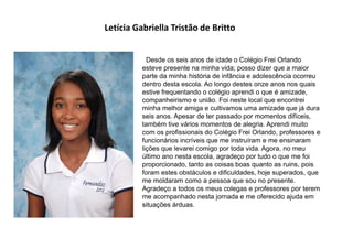 Letícia Gabriella Tristão de Britto
Desde os seis anos de idade o Colégio Frei Orlando
esteve presente na minha vida; posso dizer que a maior
parte da minha história de infância e adolescência ocorreu
dentro desta escola. Ao longo destes onze anos nos quais
estive frequentando o colégio aprendi o que é amizade,
companheirismo e união. Foi neste local que encontrei
minha melhor amiga e cultivamos uma amizade que já dura
seis anos. Apesar de ter passado por momentos difíceis,
também tive vários momentos de alegria. Aprendi muito
com os profissionais do Colégio Frei Orlando, professores e
funcionários incríveis que me instruíram e me ensinaram
lições que levarei comigo por toda vida. Agora, no meu
último ano nesta escola, agradeço por tudo o que me foi
proporcionado, tanto as coisas boas quanto as ruins, pois
foram estes obstáculos e dificuldades, hoje superados, que
me moldaram como a pessoa que sou no presente.
Agradeço a todos os meus colegas e professores por terem
me acompanhado nesta jornada e me oferecido ajuda em
situações árduas.
 