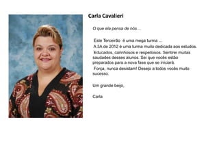 Carla Cavalieri
O que ela pensa de nós…
Este Terceirão é uma mega turma ...
A 3A de 2012 é uma turma muito dedicada aos estudos.
Educados, carinhosos e respeitosos. Sentirei muitas
saudades desses alunos. Sei que vocês estão
preparados para a nova fase que se iniciará.
Força, nunca desistam! Desejo a todos vocês muito
sucesso.
Um grande beijo,
Carla
 