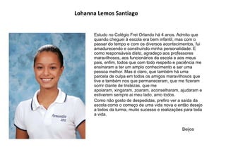 Lohanna Lemos Santiago
Estudo no Colégio Frei Orlando há 4 anos. Admito que
quando cheguei à escola era bem infantil, mas com o
passar do tempo e com os diversos acontecimentos, fui
amadurecendo e construindo minha personalidade. E
como responsáveis disto, agradeço aos professores
maravilhosos, aos funcionários da escola e aos meus
pais, enfim, todos que com todo respeito e paciência me
ensinaram a ter um amplo conhecimento e ser uma
pessoa melhor. Mas é claro, que também há uma
parcela de culpa em todos os amigos maravilhosos que
tive e também nos que permaneceram, que me fizeram
sorrir diante de tristezas, que me
apoiaram, xingaram, zoaram, aconselharam, ajudaram e
estiverem sempre ai meu lado, amo todos.
Como não gosto de despedidas, prefiro ver a saída da
escola como o começo de uma vida nova e então desejo
a todos da turma, muito sucesso e realizações para toda
a vida.
Beijos
 