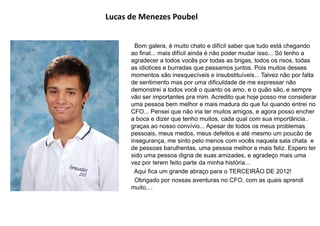 Lucas de Menezes Poubel
Bom galera, é muito chato e difícil saber que tudo está chegando
ao final... mais difícil ainda é não poder mudar isso... Só tenho a
agradecer a todos vocês por todas as brigas, todos os risos, todas
as idiotices e burradas que passamos juntos. Pois muitos desses
momentos são inesquecíveis e insubstituíveis... Talvez não por falta
de sentimento mas por uma dificuldade de me expressar não
demonstrei a todos você o quanto os amo, e o quão são, e sempre
vão ser importantes pra mim. Acredito que hoje posso me considerar
uma pessoa bem melhor e mais madura do que fui quando entrei no
CFO... Pensei que não iria ter muitos amigos, e agora posso encher
a boca e dizer que tenho muitos, cada qual com sua importância..
graças ao nosso convívio... Apesar de todos os meus problemas
pessoais, meus medos, meus defeitos e até mesmo um poucão de
insegurança, me sinto pelo menos com vocês naquela sala chata e
de pessoas barulhentas, uma pessoa melhor e mais feliz. Espero ter
sido uma pessoa digna de suas amizades, e agradeço mais uma
vez por terem feito parte da minha história...
Aqui fica um grande abraço para o TERCEIRÃO DE 2012!
Obrigado por nossas aventuras no CFO, com as quais aprendi
muito....
 
