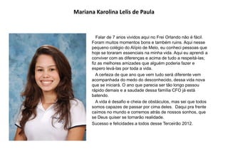 Mariana Karolina Lelis de Paula
Falar de 7 anos vividos aqui no Frei Orlando não é fácil.
Foram muitos momentos bons e também ruins. Aqui nesse
pequeno colégio do Alípio de Melo, eu conheci pessoas que
hoje se toraram essenciais na minha vida. Aqui eu aprendi a
conviver com as diferenças e acima de tudo a respeitá-las;
fiz as melhores amizades que alguém poderia fazer e
espero levá-las por toda a vida.
A certeza de que ano que vem tudo será diferente vem
acompanhada do medo do desconhecido, dessa vida nova
que se iniciará. O ano que parecia ser tão longo passou
rápido demais e a saudade dessa família CFO já está
batendo.
A vida é desafio e cheia de obstáculos, mas sei que todos
somos capazes de passar por cima deles. Daqui pra frente
caímos no mundo e corremos atrás de nossos sonhos, que
se Deus quiser se tornarão realidade.
Sucesso e felicidades a todos desse Terceirão 2012.
 