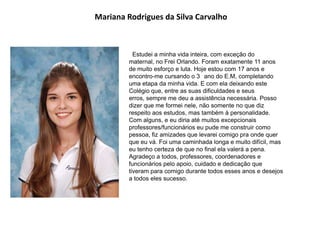 Mariana Rodrigues da Silva Carvalho
Estudei a minha vida inteira, com exceção do
maternal, no Frei Orlando. Foram exatamente 11 anos
de muito esforço e luta. Hoje estou com 17 anos e
encontro-me cursando o 3 ano do E.M, completando
uma etapa da minha vida. E com ela deixando este
Colégio que, entre as suas dificuldades e seus
erros, sempre me deu a assistência necessária. Posso
dizer que me formei nele, não somente no que diz
respeito aos estudos, mas também à personalidade.
Com alguns, e eu diria até muitos excepcionais
professores/funcionários eu pude me construir como
pessoa, fiz amizades que levarei comigo pra onde quer
que eu vá. Foi uma caminhada longa e muito difícil, mas
eu tenho certeza de que no final ela valerá a pena.
Agradeço a todos, professores, coordenadores e
funcionários pelo apoio, cuidado e dedicação que
tiveram para comigo durante todos esses anos e desejos
a todos eles sucesso.
 