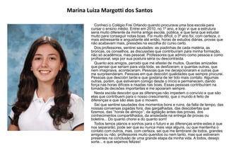 Marina Luiza Margotti dos Santos
Conheci o Colégio Frei Orlando quando procurava uma boa escola para
cursar o ensino médio. Entrei em 2010, no 1º ano, e logo vi que a estrutura
seria muito diferente da minha antiga escola, pública, e que teria que estudar
muito para conseguir notas boas. Foi muito difícil, o 3º ano foi, com certeza, o
mais estressante e angustiante até então, horas de estudos diárias, provas que
não acabavam mais, pressões na escolha do curso certo.
Dos professores, sentirei saudades: as piadinhas de cada matéria, as
broncas, os conselhos, as discussões que contribuíram para minha formação,
não só acadêmica, mas pessoal. Professores que admiro como pessoa e como
profissional, seja por sua postura séria ou descontraída.
Quanto aos amigos, percebi que me afastei de muitos. Quantas amizades
que pensei que seriam para vida toda, se desfizeram; e quantas outras, que
nem imaginava, aconteceram. Pessoas que me decepcionaram e outras que
me surpreenderam. Pessoas em que descobri qualidades que sempre procurei.
Pessoas que descobri tarde e que gostaria de ter tido mais contato. Algumas
outras, porém, que estiveram comigo desde o início e permanecem, dando
força nas horas difíceis e risadas nas boas. Essas pessoas contribuíram na
tomada de decisões importantes e me apoiaram sempre.
Nesta escola descobri que as diferenças não impedem o convívio e que são
elas que contribuem para o nosso crescimento, que o mundo é feito de
diferenças e que são elas que o movem.
Sei que sentirei saudades dos momentos bons e ruins; da falta de tempo, das
nossas conversas jogadas fora, das gargalhadas, das descobertas que
fizemos, das „‟horas de almoço‟‟, da agitação antes das provas, dos
conhecimentos compartilhados, da ansiedade na entrega de provas ou
boletins... Do quanto chorei e do quanto sorri!
Todos temos planos e sonhos para o futuro e as diferenças entre estes é que
nos separarão; pode ser que eu nunca mais veja alguns, ou que mantenha o
contato com outros, mas, com certeza, sei que me lembrarei de todos, grandes
amigos ou não, professores muito queridos ou nem tanto, mas que estiveram
presentes na conclusão de uma grande etapa da minha vida. A todos, desejo
sorte... e que sejamos felizes!
 