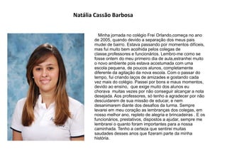 Natália Cassão Barbosa
Minha jornada no colégio Frei Orlando,começa no ano
de 2005, quando devido a separação dos meus pais
mudei de bairro. Estava passando por momentos difíceis,
mas fui muito bem acolhida pelos colegas de
classe,professores e funcionários. Lembro-me como se
fosse ontem do meu primeiro dia de aula,estranhei muito
o novo ambiente pois estava acostumada com uma
escola pequena, de poucos alunos, completamente
diferente da agitação da nova escola. Com o passar do
tempo, fui criando laços de amizades e gostando cada
vez mais do colégio. Passei por bons e maus momentos,
devido ao ensino, que exige muito dos alunos eu
chorava muitas vezes por não conseguir alcançar a nota
desejada. Aos professores, só tenho a agradecer por não
descuidarem de sua missão de educar, e nem
desanimarem diante dos desafios da turma. Sempre
levarei em meu coração as lembranças dos colegas, em
nosso melhor ano, repleto de alegria e brincadeiras . E os
funcionários, prestativos, dispostos a ajudar, sempre me
lembrarei o quanto foram importantes para a nossa
caminhada. Tenho a certeza que sentirei muitas
saudades desses anos que fizeram parte da minha
história.
 