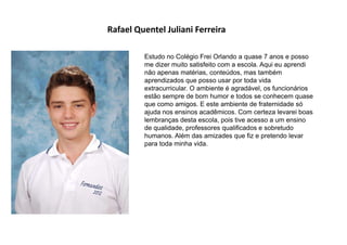 Rafael Quentel Juliani Ferreira
Estudo no Colégio Frei Orlando a quase 7 anos e posso
me dizer muito satisfeito com a escola. Aqui eu aprendi
não apenas matérias, conteúdos, mas também
aprendizados que posso usar por toda vida
extracurricular. O ambiente é agradável, os funcionários
estão sempre de bom humor e todos se conhecem quase
que como amigos. E este ambiente de fraternidade só
ajuda nos ensinos acadêmicos. Com certeza levarei boas
lembranças desta escola, pois tive acesso a um ensino
de qualidade, professores qualificados e sobretudo
humanos. Além das amizades que fiz e pretendo levar
para toda minha vida.
 