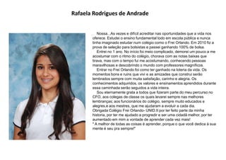 Rafaela Rodrigues de Andrade
Nossa...As vezes e difícil acreditar nas oportunidades que a vida nos
oferece. Estudei o ensino fundamental todo em escola pública e nunca
tinha imaginado estudar num colégio como o Frei Orlando. Em 2010 fiz a
prova de seleção para bolsistas e passei ganhando 100% de bolsa.
Entrei no 1 ano. No início foi meio complicado, demorei um pouco a me
acostumar com o ritmo do colégio, chorava com as notas baixas que
tirava, mas com o tempo fui me acostumando, conhecendo pessoas
maravilhosas e descobrindo o mundo com professores magníficos.
Entrar no Frei Orlando foi como ter ganhado na loteria da vida. Os
momentos bons e ruins que vivi e as amizades que construi serão
lembrados sempre com muita satisfação, carinho e alegria. Os
conhecimentos adquiridos, os valores e ensinamentos aprendidos durante
essa caminhada serão seguidos a vida inteira.
Sou eternamente grata a todos que fizeram parte do meu percurso no
CFO, aos colegas de classe os quais levarei sempre nas melhores
lembranças; aos funcionários do colégio, sempre muito educados e
alegres,e aos mestres, que me ajudaram a evoluir a cada dia.
Obrigada Colégio Frei Orlando- UNID.II por ter feito parte da minha
historia, por ter me ajudado a progredir e ser uma cidadã melhor, por ter
aumentado em mim a vontade de aprender cada vez mais!
" A melhor de todas as coisas é aprender, porque o que você dedica à sua
mente é seu pra sempre!"
 