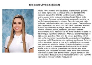 Suellen de Oliveira Capistrano
Ano de 1998, com três anos de idade e há exatamente quatorze
anos atrás, ingressei na escola que faria parte de toda minha
história: o Colégio Frei Orlando. Lembro-me como se fosse
ontem, quando entrei pela primeira vez pelos portões do então
Pingo de Luz. Eu nunca havia imaginado que aquele momento iria
ser tão importante para mim no futuro. Recordo o nome de cada
professor, cada funcionário, cada colega de classe... Devo confessar
que nos primeiros dias eu chorava para não ir, deveria eu ter meus
motivos, e por incrível que pareça, disso eu não lembro. Hoje
continuo chorando, só que, dessa vez, para não ir embora
definitivamente. Essa instituição vai me deixar saudade, ou como se
diz em língua espanhola, “añoranza”. Añoranza é sentir nostalgia de
algo querido quando já não o tem. Eu sei que quando eu estiver
mais velha, momentos importantes vão passar pela minha cabeça e
vou pensar no CFO com amor, com carinho e com ternura. Eu tenho
muito a agradecer, porque se hoje tenho conhecimento necessário
para prestar um vestibular, devo ao Colégio. Obrigada do fundo do
coração a todos os professores que fizeram parte da minha vida
escolar, aos funcionários, que sempre me trataram bem, e aos
monitores, que são jovens incríveis e foram muito bem escolhidos
pela escola. E como bem dito no hino do Colégio, “construído para
ser um paraíso de seus alunos e mestres com ardor.” Sim, o CFO foi
o paraíso da minha juventude. Inesquecível.
 