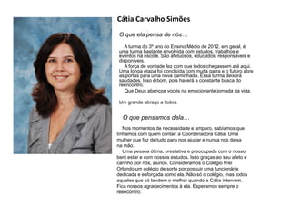 Cátia Carvalho Simões
O que ela pensa de nós…
A turma do 3º ano do Ensino Médio de 2012, em geral, é
uma turma bastante envolvida com estudos, trabalhos e
eventos na escola. São afetuosos, educados, responsáveis e
disponíveis.
A força de vontade fez com que todos chegassem até aqui.
Uma longa etapa foi concluída com muita garra e o futuro abre
as portas para uma nova caminhada. Essa turma deixará
saudades. Isso é bom, pois haverá a constante busca do
reencontro.
Que Deus abençoe vocês na emocionante jornada da vida.
Um grande abraço a todos.
O que pensamos dela…
Nos momentos de necessidade e amparo, sabíamos que
tínhamos com quem contar: a Coordenadora Cátia. Uma
mulher que faz de tudo para nos ajudar e nunca nos deixa
na mão.
Uma pessoa ótima, prestativa e preocupada com o nosso
bem estar e com nossos estudos. Isso graças ao seu afeto e
carinho por nós, alunos. Consideramos o Colégio Frei
Orlando um colégio de sorte por possuir uma funcionária
dedicada e esforçada como ela. Não só o colégio, mas todos
aqueles que só tendem o melhor quando a Cátia intervém.
Fica nossos agradecimentos à ela. Esperamos sempre o
reencontro.
 